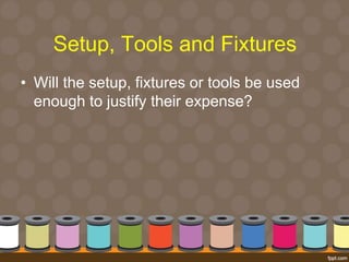 Setup, Tools and Fixtures 
• Will the setup, fixtures or tools be used 
enough to justify their expense? 
 