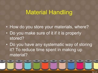Material Handling 
• How do you store your materials, where? 
• Do you make sure of it if it is properly 
stored? 
• Do you have any systematic way of storing 
it? To reduce time spent in making up 
material? 
 