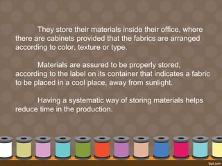 They store their materials inside their office, where 
there are cabinets provided that the fabrics are arranged 
according to color, texture or type. 
Materials are assured to be properly stored, 
according to the label on its container that indicates a fabric 
to be placed in a cool place, away from sunlight. 
Having a systematic way of storing materials helps 
reduce time in the production. 
 