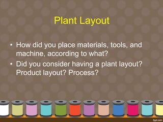 Plant Layout 
• How did you place materials, tools, and 
machine, according to what? 
• Did you consider having a plant layout? 
Product layout? Process? 
 