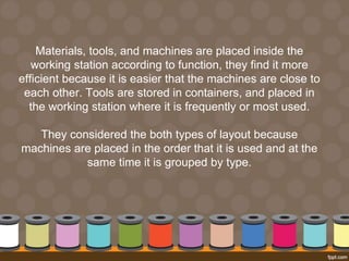 Materials, tools, and machines are placed inside the 
working station according to function, they find it more 
efficient because it is easier that the machines are close to 
each other. Tools are stored in containers, and placed in 
the working station where it is frequently or most used. 
They considered the both types of layout because 
machines are placed in the order that it is used and at the 
same time it is grouped by type. 
 