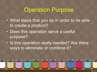 Operation Purpose 
• What steps that you do in order to be able 
to create a product? 
• Does this operation serve a useful 
purpose? 
• Is this operation really needed? Are there 
ways to eliminate or combine it? 
 