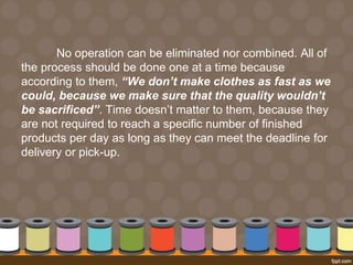 No operation can be eliminated nor combined. All of 
the process should be done one at a time because 
according to them, “We don’t make clothes as fast as we 
could, because we make sure that the quality wouldn’t 
be sacrificed”. Time doesn’t matter to them, because they 
are not required to reach a specific number of finished 
products per day as long as they can meet the deadline for 
delivery or pick-up. 
 