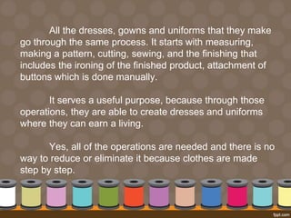 All the dresses, gowns and uniforms that they make 
go through the same process. It starts with measuring, 
making a pattern, cutting, sewing, and the finishing that 
includes the ironing of the finished product, attachment of 
buttons which is done manually. 
It serves a useful purpose, because through those 
operations, they are able to create dresses and uniforms 
where they can earn a living. 
Yes, all of the operations are needed and there is no 
way to reduce or eliminate it because clothes are made 
step by step. 
 