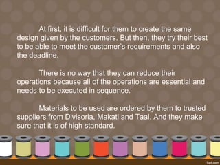 At first, it is difficult for them to create the same 
design given by the customers. But then, they try their best 
to be able to meet the customer’s requirements and also 
the deadline. 
There is no way that they can reduce their 
operations because all of the operations are essential and 
needs to be executed in sequence. 
Materials to be used are ordered by them to trusted 
suppliers from Divisoria, Makati and Taal. And they make 
sure that it is of high standard. 
 