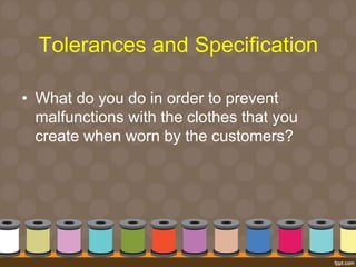 Tolerances and Specification 
• What do you do in order to prevent 
malfunctions with the clothes that you 
create when worn by the customers? 
 