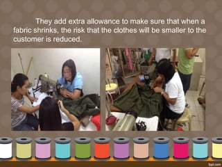 They add extra allowance to make sure that when a 
fabric shrinks, the risk that the clothes will be smaller to the 
customer is reduced. 
 