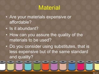 Material 
• Are your materials expensive or 
affordable? 
• Is it abundant? 
• How can you assure the quality of the 
materials to be used? 
• Do you consider using substitutes, that is 
less expensive but of the same standard 
and quality? 
 