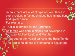 In Italy there are a lot of type of Folk Dance in
every region, in fact each place has its traditional
and tipical dance.
For example:
 Puglia is famous for the Tarantella
 Saltarello was born in Napoli but developed in
Abruzzo, Molise, Lazio and Marche
 In Sardegna the typical dance is the Ballu Tundu
 The traditional dance of Romagna is Sciucaren
 