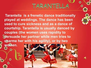Tarantella is a frenetic dance traditionally
played at weddings. The dance has been
used to cure sickness and as a dance of
courtship. Tarantella is usually danced by
couples (the women uses rapidity to
persuade her partner while men tries to
charme her with his agility), or by two
women.
 