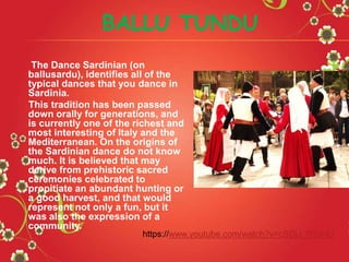 The Dance Sardinian (on
ballusardu), identifies all of the
typical dances that you dance in
Sardinia.
This tradition has been passed
down orally for generations, and
is currently one of the richest and
most interesting of Italy and the
Mediterranean. On the origins of
the Sardinian dance do not know
much. It is believed that may
derive from prehistoric sacred
ceremonies celebrated to
propitiate an abundant hunting or
a good harvest, and that would
represent not only a fun, but it
was also the expression of a
community.
BALLU TUNDU
https://www.youtube.com/watch?v=cSDjJ_0YaHU
 
