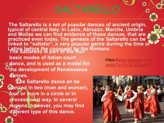 The Saltarello is a set of popular dances of ancient origin,
typical of central Italy. In Lazio, Abruzzo, Marche, Umbria
and Molise we can find evidence of these dances, that are
practiced even today. The genesis of the Saltarello can be
linked to “saltatio”, a very popular genre durimg the time of
Latins before the conquest by the Romans.
SALTARELLO
The Saltarello is part of the four
basic modes of Italian court
dance, and is used as a model for
the development of Renaissance
dances.
The Saltarello dance an be
danced in two (man and woman),
four or more in a circle or in
processional way. In several
regions, however, you may find
different type of this dance.
https://www.youtube.com/
watch?v=D-OEIVDeeHQ
 