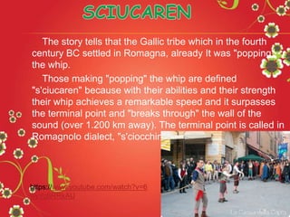 The story tells that the Gallic tribe which in the fourth
century BC settled in Romagna, already It was "popping"
the whip.
Those making "popping" the whip are defined
"s'ciucaren" because with their abilities and their strength
their whip achieves a remarkable speed and it surpasses
the terminal point and "breaks through" the wall of the
sound (over 1.200 km away). The terminal point is called in
Romagnolo dialect, "s'ciocchino".
https://www.youtube.com/watch?v=6
wyYq6RRkAU
 