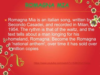 ROMAGNA MIA
 Romagna Mia is an italian song, written by
Secondo Casadei, and recorded in Milan, in
1954. The rythm is that of the waltz, and the
text tells about a man longing for his
homeland, Romagna. Become the Romagna
a 'national anthem', over time it has sold over
4 million copies
https://www.youtube.com/watch?v=5dBOHzCDdgw
 