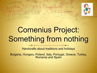 Comenius Project:
Something from nothing
Handcrafts about traditions and holidays
Bulgaria, Hungary, Poland, Italy, Portugal, Greece, Turkey,
Romania and Spain
 