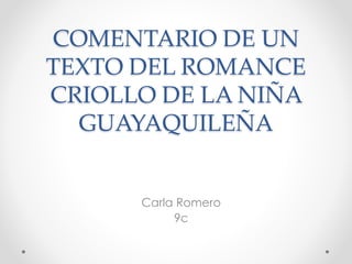 COMENTARIO DE UN 
TEXTO DEL ROMANCE 
CRIOLLO DE LA NIÑA 
GUAYAQUILEÑA 
Carla Romero 
9c 
 