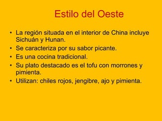 Estilo del Oeste La región situada en el interior de China incluye Sichuán y Hunan. Se caracteriza por su sabor picante. Es una cocina tradicional. Su plato destacado es el tofu con morrones y pimienta. Utilizan: chiles rojos, jengibre, ajo y pimienta.  