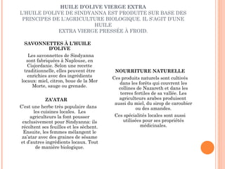 HUILE D’OLIVE VIERGE EXTRA L’HUILE D’OLIVE DE SINDYANNA EST PRODUITE SUR BASE DES PRINCIPES DE L’AGRICULTURE BIOLOGIQUE. IL S’AGIT D’UNE HUILE EXTRA VIERGE PRESSÉE À FROID. SAVONNETTES À L’HUILE D’OLIVE Les savonnettes de Sindyanna sont fabriquées à Naplouse, en Cisjordanie. Selon une recette traditionnelle, elles peuvent être enrichies avec des ingrédients locaux: miel, citron, boue de la Mer Morte, sauge ou grenade. ZA’ATAR C’est une herbe très populaire dans les cuisines locales.  Les agriculteurs la font pousser exclusivement pour Sindyanna: ils récoltent ses feuilles et les sèchent. Ensuite, les femmes mélangent le za’atar avec des graines de sésame et d’autres ingrédients locaux. Tout de manière biologique. NOURRITURE NATURELLE Ces produits naturels sont cultivés dans les forêts qui couvrent les collines de Nazareth et dans les terres fertiles de sa vallée. Les agriculteurs arabes produisent  aussi du miel, du sirop de caroubier ou des amandes. Ces spécialités locales sont aussi utilisées pour ses propriétés médicinales. 