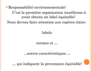 Responsabilité environnementale!  C’est la première organisation israélienne à avoir obtenu un label équitable! Nous devons faire attention aux repères clairs:  labels normes et … … autres caractéristiques … …  qui indiquent la provenance équitable! 