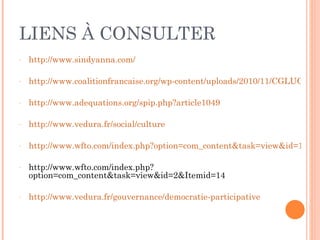 LIENS À CONSULTER http://www.sindyanna.com/ http://www.coalitionfrancaise.org/wp-content/uploads/2010/11/CGLUCulture4pilierDD_fra1.pdf http://www.adequations.org/spip.php?article1049 http://www.vedura.fr/social/culture http://www.wfto.com/index.php?option=com_content&task=view&id=1&Itemid=13 http://www.wfto.com/index.php?option=com_content&task=view&id=2&Itemid=14 http://www.vedura.fr/gouvernance/democratie-participative 