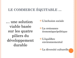 LE COMMERCE ÉQUITABLE …  …  une solution viable basée sur les quatre piliers du développement durable L’inclusion sociale La croissance économique/politique L’équilibre environnemental La diversité culturelle 