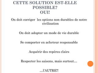 CETTE SOLUTION EST-ELLE POSSIBLE? OUI! On doit corriger  les options non durables de notre civilisation On doit adopter un mode de vie durable Se comporter en acheteur responsable Acquérir des repères clairs Respecter les saisons, mais surtout… … l’AUTRE!! 