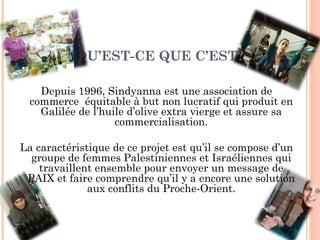 QU’EST-CE QUE C’EST? Depuis 1996, Sindyanna est une association de commerce  équitable à but non lucratif qui produit en Galilée de l’huile d’olive extra vierge et assure sa commercialisation. La caractéristique de ce projet est qu’il se compose d’un groupe de femmes Palestiniennes et Israéliennes qui travaillent ensemble pour envoyer un message de PAIX et faire comprendre qu’il y a encore une solution aux conflits du Proche-Orient. 