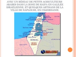 CES FEMMES TRAVAILLENT ET COLLABORENT AVEC UN RÉSEAU DE PETITS AGRICULTEURS  ARABES DANS LA ZONE DE HAIFA EN GALILÉE ISRAÉLIENNE, ET QUELQUES ARTISANS DE LA VILLE DE NAPLOUSE, EN CISJORDANIE. 