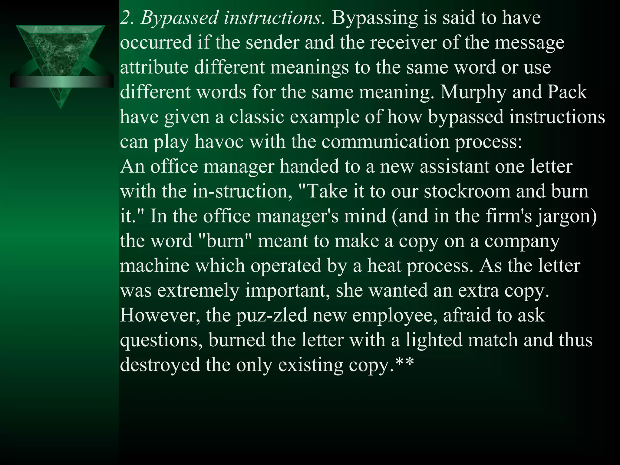 2. Bypassed instructions. Bypassing is said to have
occurred if the sender and the receiver of the message
attribute different meanings to the same word or use
different words for the same meaning. Murphy and Pack
have given a classic example of how bypassed instructions
can play havoc with the communication process:
An office manager handed to a new assistant one letter
with the in­struction, "Take it to our stockroom and burn
it." In the office manager's mind (and in the firm's jargon)
the word "burn" meant to make a copy on a company
machine which operated by a heat process. As the letter
was extremely important, she wanted an extra copy.
However, the puz­zled new employee, afraid to ask
questions, burned the letter with a lighted match and thus
destroyed the only existing copy.**
 