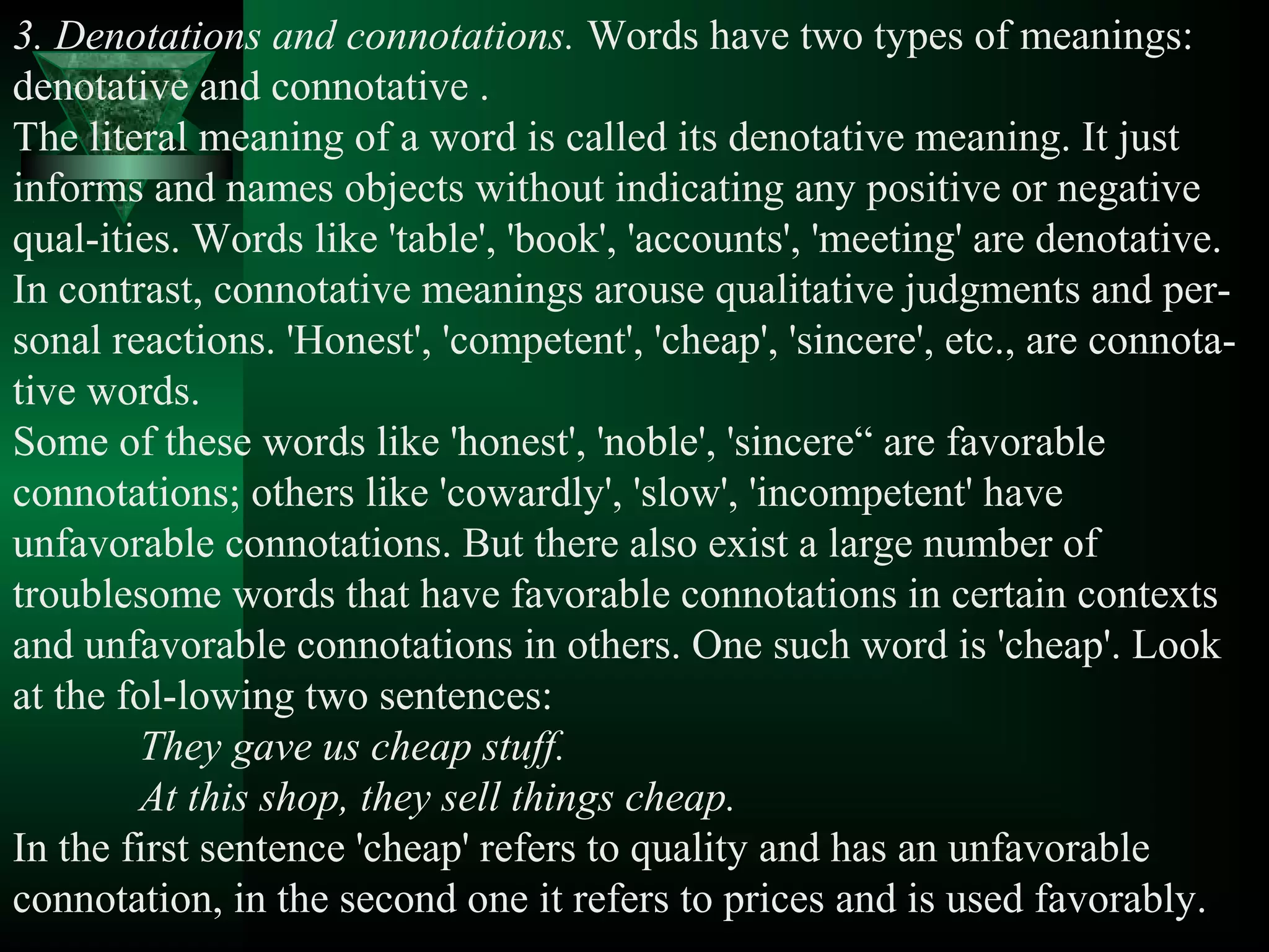 3. Denotations and connotations. Words have two types of meanings:
denotative and connotative .
The literal meaning of a word is called its denotative meaning. It just
informs and names objects without indicating any positive or negative
qual­ities. Words like 'table', 'book', 'accounts', 'meeting' are denotative.
In contrast, connotative meanings arouse qualitative judgments and per­
sonal reactions. 'Honest', 'competent', 'cheap', 'sincere', etc., are connota­
tive words.
Some of these words like 'honest', 'noble', 'sincere“ are favorable
connotations; others like 'cowardly', 'slow', 'incompetent' have
unfavorable connotations. But there also exist a large number of
troublesome words that have favorable connotations in certain contexts
and unfavorable connotations in others. One such word is 'cheap'. Look
at the fol­lowing two sentences:
        They gave us cheap stuff.
        At this shop, they sell things cheap.
In the first sentence 'cheap' refers to quality and has an unfavorable
connotation, in the second one it refers to prices and is used favorably.
 