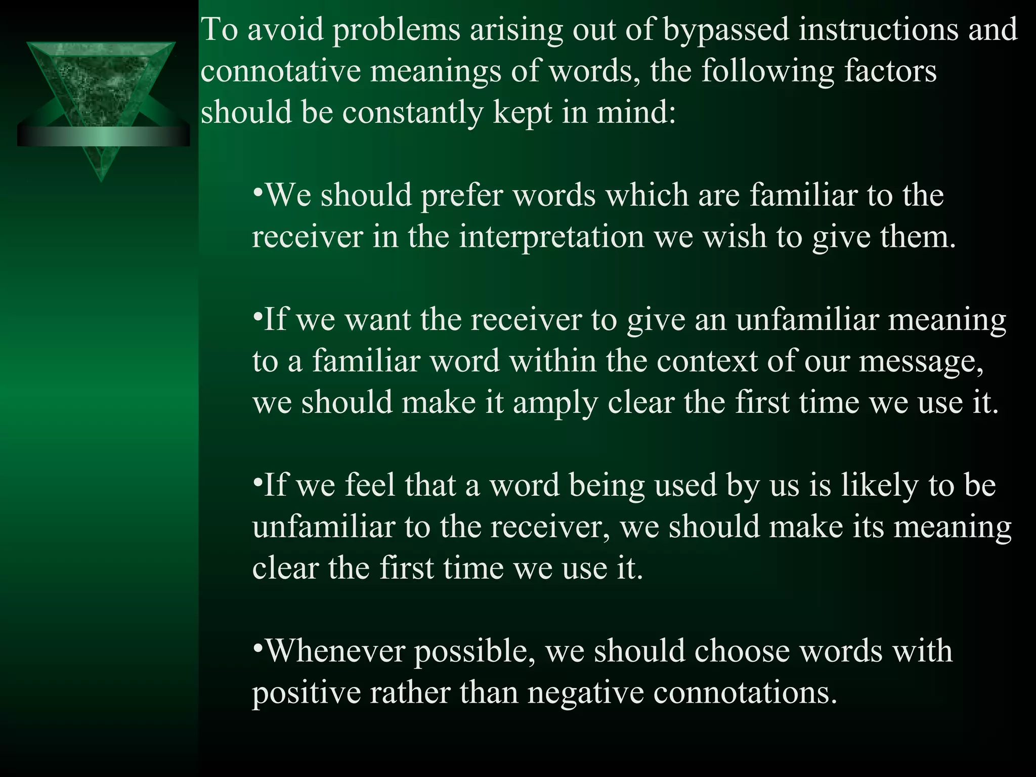 To avoid problems arising out of bypassed instructions and
connotative meanings of words, the following factors
should be constantly kept in mind:

   •We should prefer words which are familiar to the
   receiver in the interpretation we wish to give them.

   •If we want the receiver to give an unfamiliar meaning
   to a familiar word within the context of our message,
   we should make it amply clear the first time we use it.

   •If we feel that a word being used by us is likely to be
   unfamiliar to the receiver, we should make its meaning
   clear the first time we use it.

   •Whenever possible, we should choose words with
   positive rather than negative connotations.
 