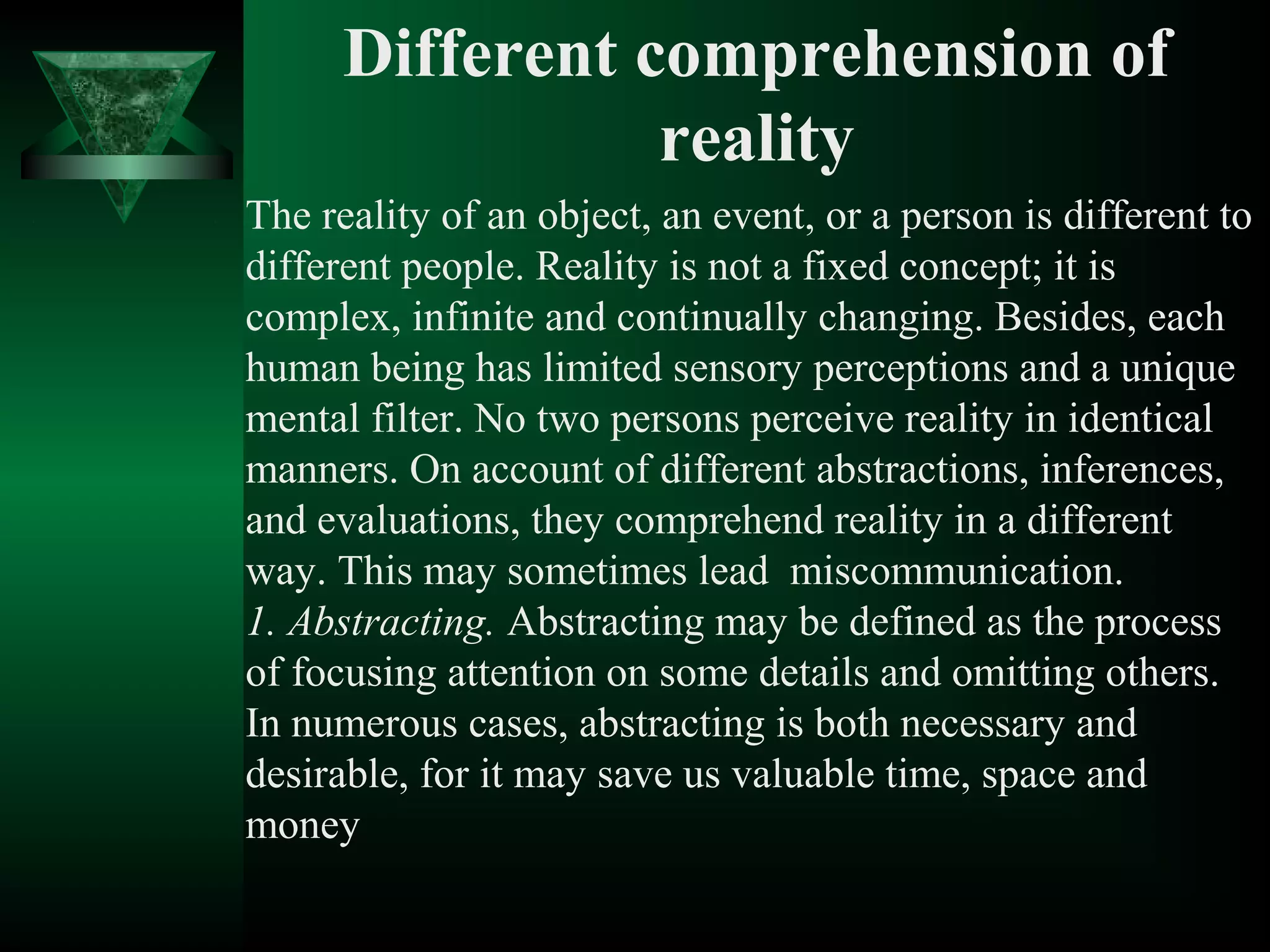 Different comprehension of
                 reality
The reality of an object, an event, or a person is different to
different people. Reality is not a fixed concept; it is
complex, infinite and continually changing. Besides, each
human being has limited sensory perceptions and a unique
mental filter. No two persons perceive reality in identical
manners. On account of different abstractions, inferences,
and evaluations, they comprehend reality in a different
way. This may sometimes lead miscommunication.
1. Abstracting. Abstracting may be defined as the process
of focusing attention on some details and omitting others.
In numerous cases, abstracting is both necessary and
desirable, for it may save us valuable time, space and
money
 