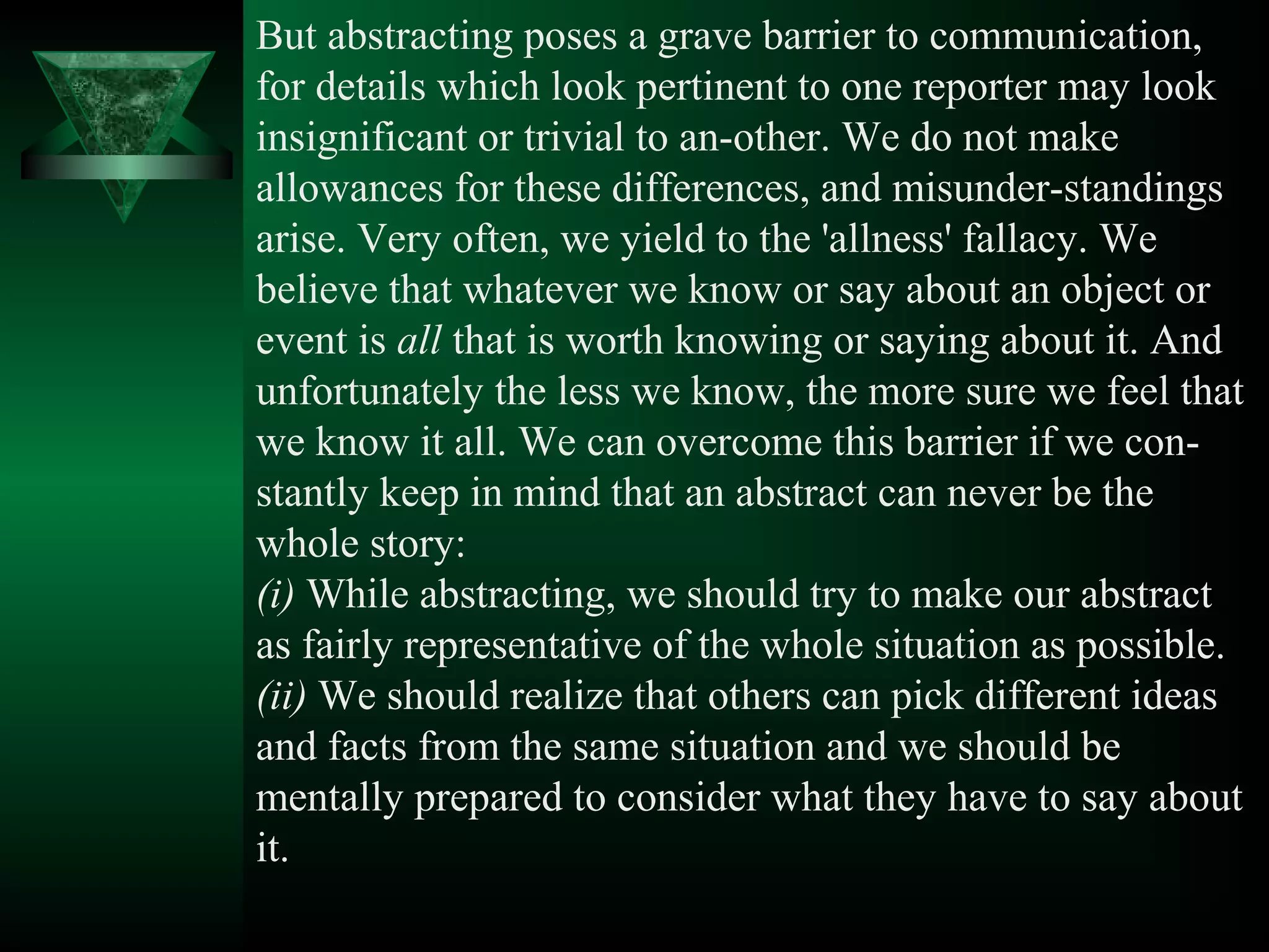 But abstracting poses a grave barrier to communication,
for details which look pertinent to one reporter may look
insignificant or trivial to an­other. We do not make
allowances for these differences, and misunder­standings
arise. Very often, we yield to the 'allness' fallacy. We
believe that whatever we know or say about an object or
event is all that is worth knowing or saying about it. And
unfortunately the less we know, the more sure we feel that
we know it all. We can overcome this barrier if we con­
stantly keep in mind that an abstract can never be the
whole story:
(i) While abstracting, we should try to make our abstract
as fairly representative of the whole situation as possible.
(ii) We should realize that others can pick different ideas
and facts from the same situation and we should be
mentally prepared to consider what they have to say about
it.
 