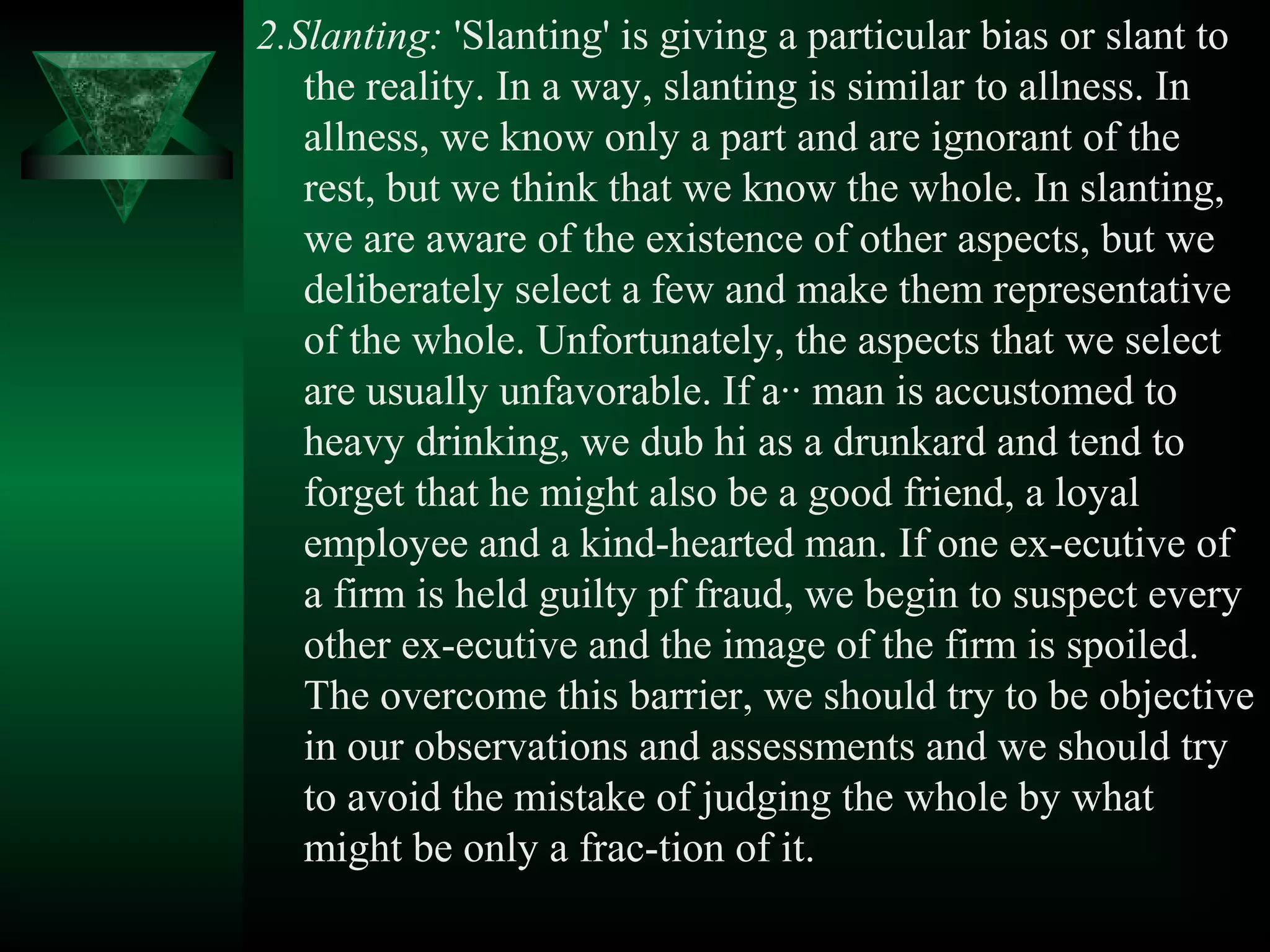 2.Slanting: 'Slanting' is giving a particular bias or slant to
   the reality. In a way, slanting is similar to allness. In
   allness, we know only a part and are ignorant of the
   rest, but we think that we know the whole. In slanting,
   we are aware of the existence of other aspects, but we
   deliberately select a few and make them representative
   of the whole. Unfortunately, the aspects that we select
   are usually unfavorable. If a·· man is accustomed to
   heavy drinking, we dub hi as a drunkard and tend to
   forget that he might also be a good friend, a loyal
   employee and a kind­hearted man. If one ex­ecutive of
   a firm is held guilty pf fraud, we begin to suspect every
   other ex­ecutive and the image of the firm is spoiled.
   The overcome this barrier, we should try to be objective
   in our observations and assessments and we should try
   to avoid the mistake of judging the whole by what
   might be only a frac­tion of it.
 