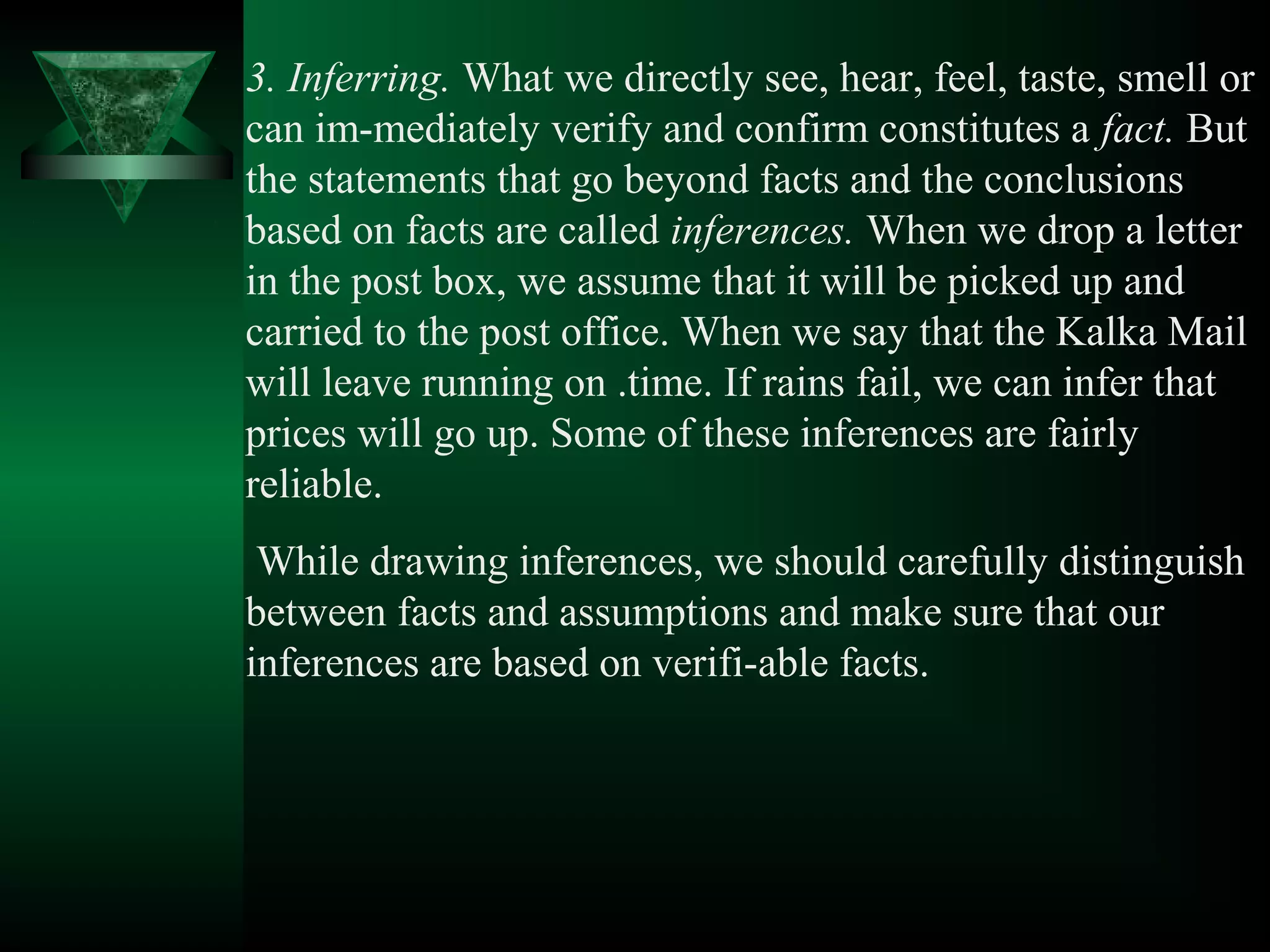 3. Inferring. What we directly see, hear, feel, taste, smell or
can im­mediately verify and confirm constitutes a fact. But
the statements that go beyond facts and the conclusions
based on facts are called inferences. When we drop a letter
in the post box, we assume that it will be picked up and
carried to the post office. When we say that the Kalka Mail
will leave running on .time. If rains fail, we can infer that
prices will go up. Some of these inferences are fairly
reliable.
 While drawing inferences, we should carefully distinguish
between facts and assumptions and make sure that our
inferences are based on verifi­able facts.
 