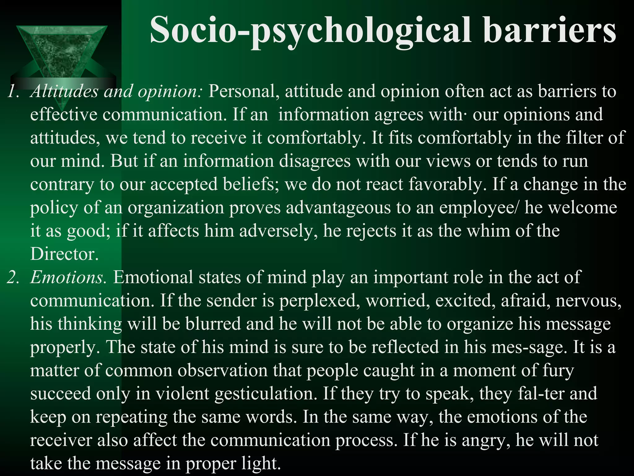 Socio-psychological barriers
1. Altitudes and opinion: Personal, attitude and opinion often act as barriers to
   effective communication. If an information agrees with· our opinions and
   attitudes, we tend to receive it comfortably. It fits comfortably in the filter of
   our mind. But if an information disagrees with our views or tends to run
   contrary to our accepted beliefs; we do not react favorably. If a change in the
   policy of an organization proves advantageous to an employee/ he welcome
   it as good; if it affects him adversely, he rejects it as the whim of the
   Director.
2. Emotions. Emotional states of mind play an important role in the act of
   communication. If the sender is perplexed, worried, excited, afraid, nervous,
   his thinking will be blurred and he will not be able to organize his message
   properly. The state of his mind is sure to be reflected in his mes­sage. It is a
   matter of common observation that people caught in a moment of fury
   succeed only in violent gesticulation. If they try to speak, they fal­ter and
   keep on repeating the same words. In the same way, the emotions of the
   receiver also affect the communication process. If he is angry, he will not
   take the message in proper light.
 