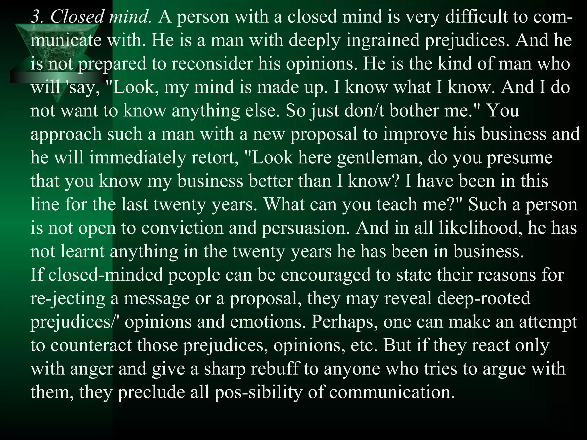 3. Closed mind. A person with a closed mind is very difficult to com­
municate with. He is a man with deeply ingrained prejudices. And he
is not prepared to reconsider his opinions. He is the kind of man who
will 'say, "Look, my mind is made up. I know what I know. And I do
not want to know anything else. So just don/t bother me." You
approach such a man with a new proposal to improve his business and
he will immediately retort, "Look here gentleman, do you presume
that you know my business better than I know? I have been in this
line for the last twenty years. What can you teach me?" Such a person
is not open to conviction and persuasion. And in all likelihood, he has
not learnt anything in the twenty years he has been in business.
If closed­minded people can be encouraged to state their reasons for
re­jecting a message or a proposal, they may reveal deep­rooted
prejudices/' opinions and emotions. Perhaps, one can make an attempt
to counteract those prejudices, opinions, etc. But if they react only
with anger and give a sharp rebuff to anyone who tries to argue with
them, they preclude all pos­sibility of communication.
 