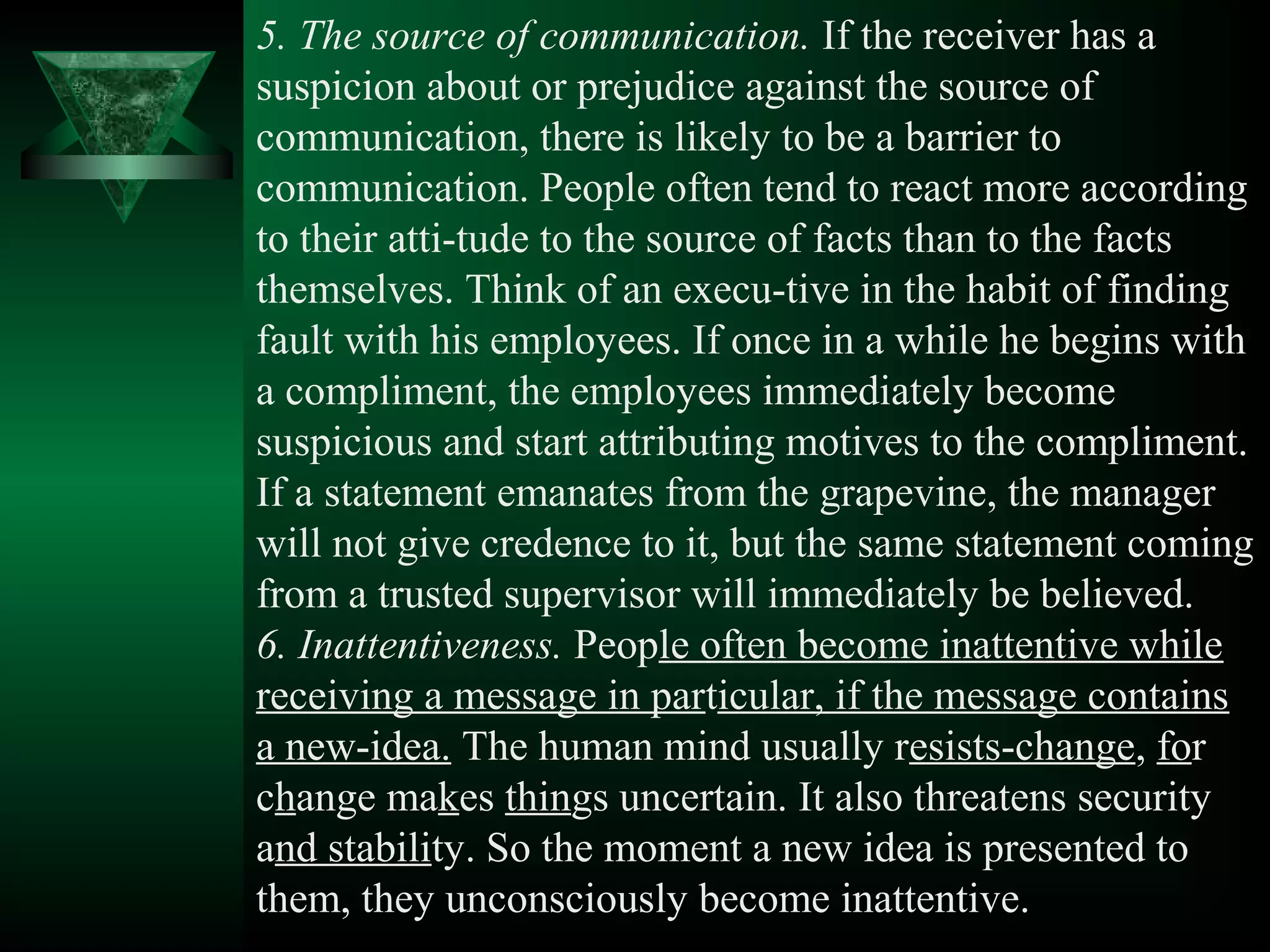5. The source of communication. If the receiver has a
suspicion about or prejudice against the source of
communication, there is likely to be a barrier to
communication. People often tend to react more according
to their atti­tude to the source of facts than to the facts
themselves. Think of an execu­tive in the habit of finding
fault with his employees. If once in a while he begins with
a compliment, the employees immediately become
suspicious and start attributing motives to the compliment.
If a statement emanates from the grapevine, the manager
will not give credence to it, but the same statement coming
from a trusted supervisor will immediately be believed.
6. Inattentiveness. People often become inattentive while
receiving a message in particular, if the message contains
a new­idea. The human mind usually resists­change, for
change makes things uncertain. It also threatens security
and stability. So the moment a new idea is presented to
them, they unconsciously become inattentive.
 
