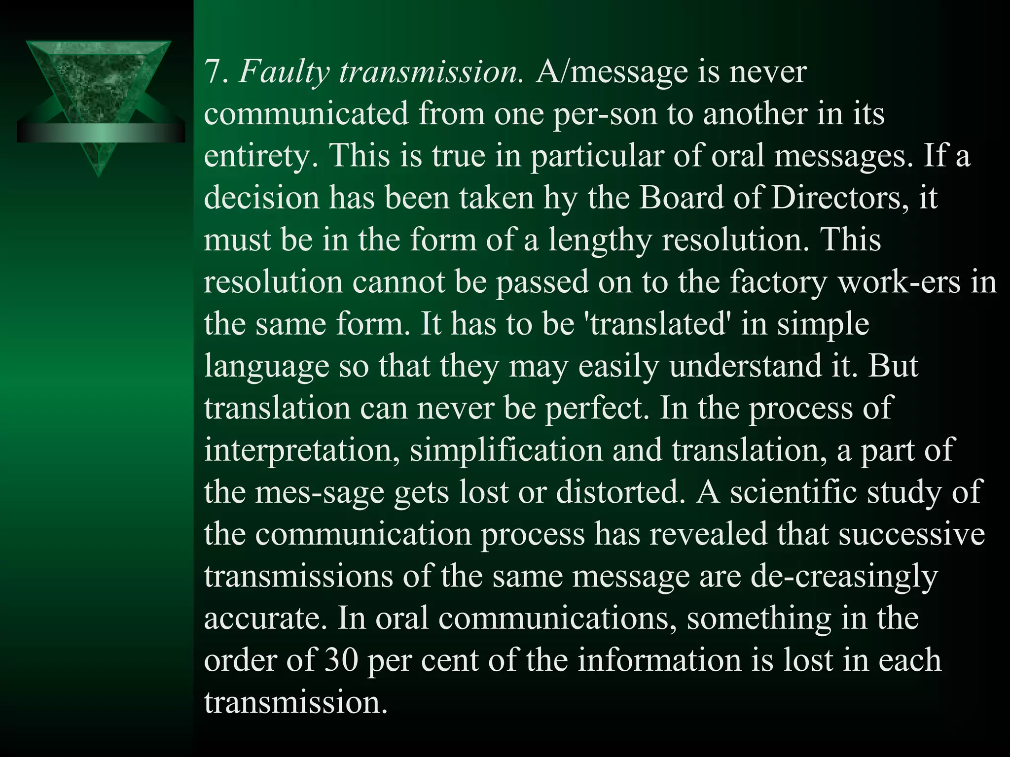 7. Faulty transmission. A/message is never
communicated from one per­son to another in its
entirety. This is true in particular of oral messages. If a
decision has been taken hy the Board of Directors, it
must be in the form of a lengthy resolution. This
resolution cannot be passed on to the factory work­ers in
the same form. It has to be 'translated' in simple
language so that they may easily understand it. But
translation can never be perfect. In the process of
interpretation, simplification and translation, a part of
the mes­sage gets lost or distorted. A scientific study of
the communication process has revealed that successive
transmissions of the same message are de­creasingly
accurate. In oral communications, something in the
order of 30 per cent of the information is lost in each
transmission.
 