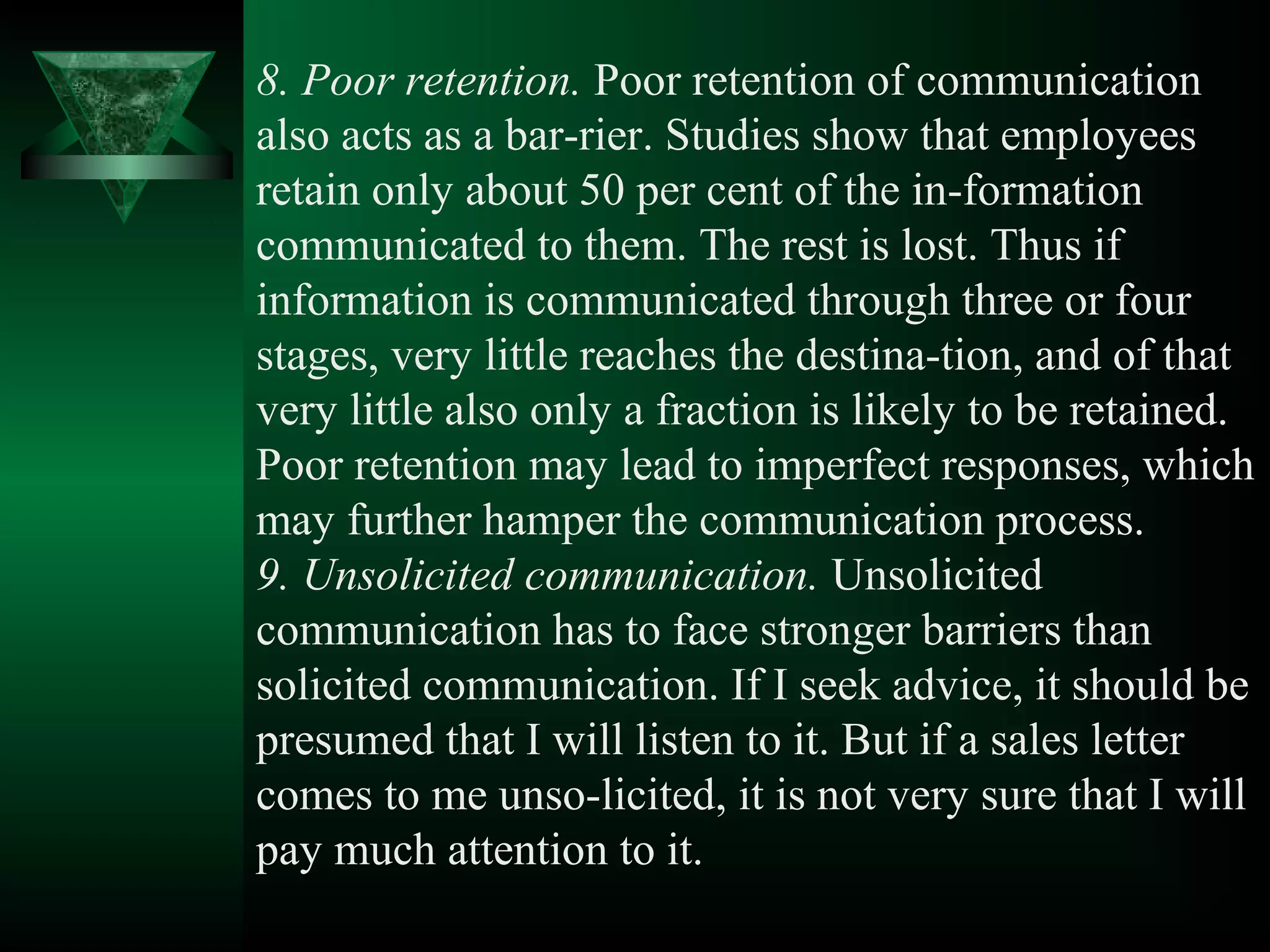 8. Poor retention. Poor retention of communication
also acts as a bar­rier. Studies show that employees
retain only about 50 per cent of the in­formation
communicated to them. The rest is lost. Thus if
information is communicated through three or four
stages, very little reaches the destina­tion, and of that
very little also only a fraction is likely to be retained.
Poor retention may lead to imperfect responses, which
may further hamper the communication process.
9. Unsolicited communication. Unsolicited
communication has to face stronger barriers than
solicited communication. If I seek advice, it should be
presumed that I will listen to it. But if a sales letter
comes to me unso­licited, it is not very sure that I will
pay much attention to it.
 