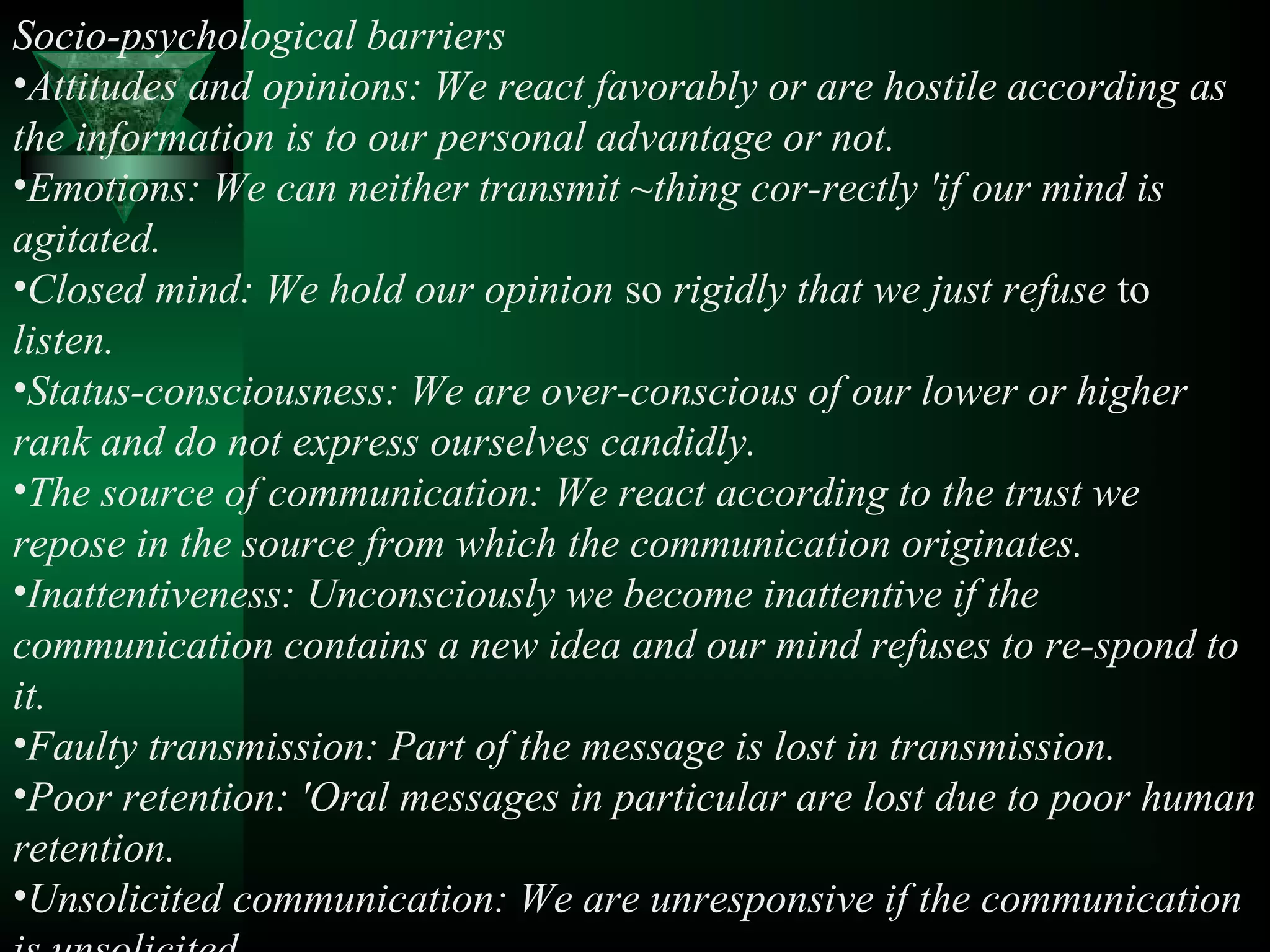 Socio-psychological barriers
•Attitudes and opinions: We react favorably or are hostile according as
the information is to our personal advantage or not.
•Emotions: We can neither transmit ~thing cor-rectly 'if our mind is
agitated.
•Closed mind: We hold our opinion so rigidly that we just refuse to
listen.
•Status-consciousness: We are over-conscious of our lower or higher
rank and do not express ourselves candidly.
•The source of communication: We react according to the trust we
repose in the source from which the communication originates.
•Inattentiveness: Unconsciously we become inattentive if the
communication contains a new idea and our mind refuses to re-spond to
it.
•Faulty transmission: Part of the message is lost in transmission.
•Poor retention: 'Oral messages in particular are lost due to poor human
retention.
•Unsolicited communication: We are unresponsive if the communication
 