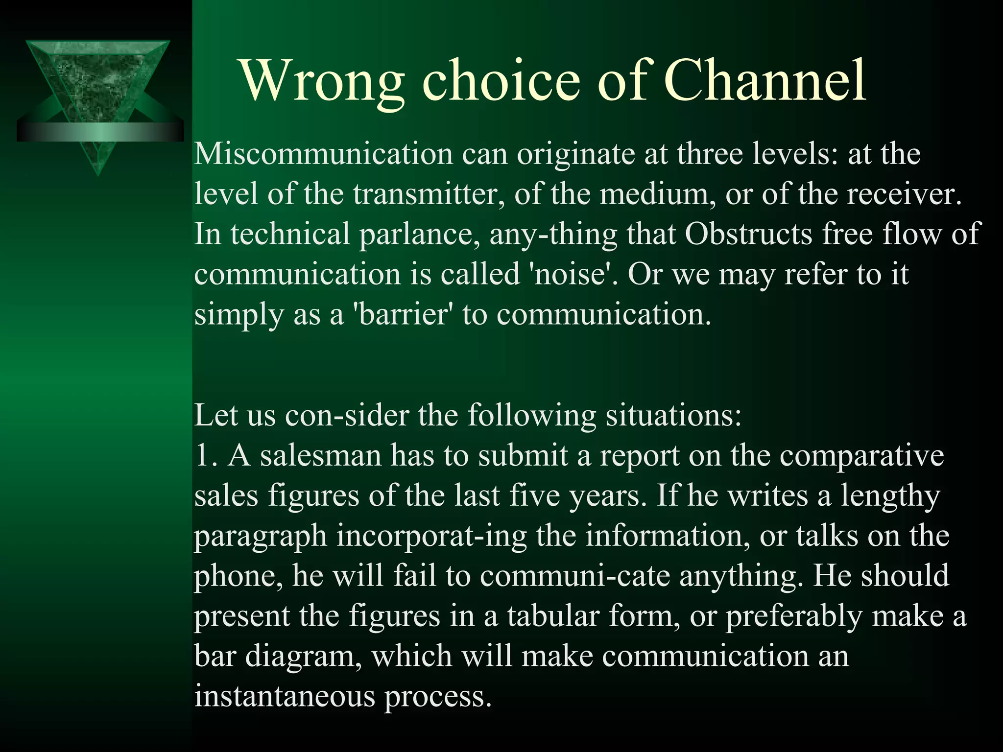 Wrong choice of Channel
Miscommunication can originate at three levels: at the
level of the transmitter, of the medium, or of the receiver.
In technical parlance, any­thing that Obstructs free flow of
communication is called 'noise'. Or we may refer to it
simply as a 'barrier' to communication.


Let us con­sider the following situations:
1. A salesman has to submit a report on the comparative
sales figures of the last five years. If he writes a lengthy
paragraph incorporat­ing the information, or talks on the
phone, he will fail to communi­cate anything. He should
present the figures in a tabular form, or preferably make a
bar diagram, which will make communication an
instantaneous process.
 