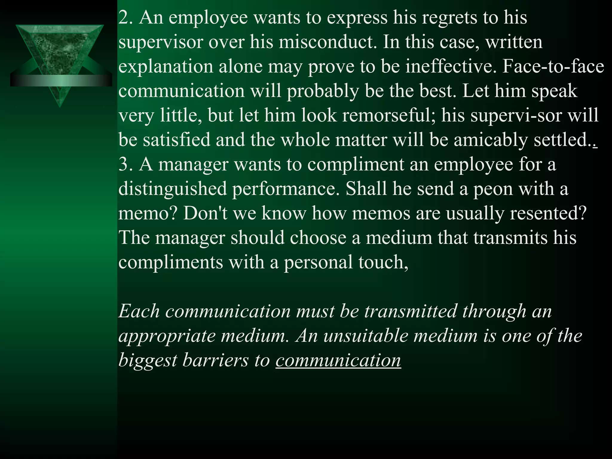 2. An employee wants to express his regrets to his
supervisor over his misconduct. In this case, written
explanation alone may prove to be ineffective. Face­to­face
communication will probably be the best. Let him speak
very little, but let him look remorseful; his supervi­sor will
be satisfied and the whole matter will be amicably settled..
3. A manager wants to compliment an employee for a
distinguished performance. Shall he send a peon with a
memo? Don't we know how memos are usually resented?
The manager should choose a medium that transmits his
compliments with a personal touch,

Each communication must be transmitted through an
appropriate medium. An unsuitable medium is one of the
biggest barriers to communication
 