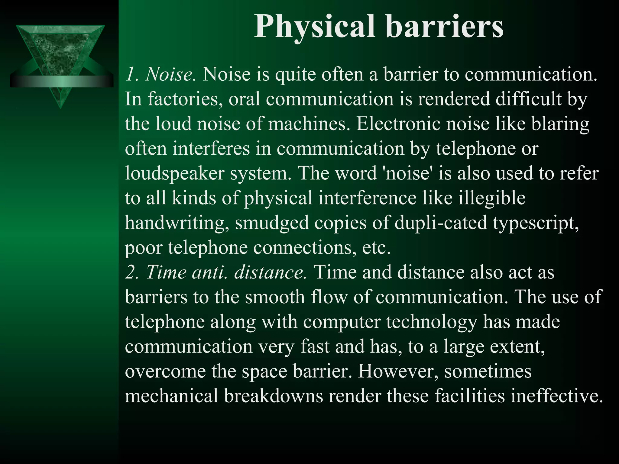 Physical barriers
1. Noise. Noise is quite often a barrier to communication.
In factories, oral communication is rendered difficult by
the loud noise of machines. Electronic noise like blaring
often interferes in communication by telephone or
loudspeaker system. The word 'noise' is also used to refer
to all kinds of physical interference like illegible
handwriting, smudged copies of dupli­cated typescript,
poor telephone connections, etc.
2. Time anti. distance. Time and distance also act as
barriers to the smooth flow of communication. The use of
telephone along with computer technology has made
communication very fast and has, to a large extent,
overcome the space barrier. However, sometimes
mechanical breakdowns render these facilities ineffective.
 