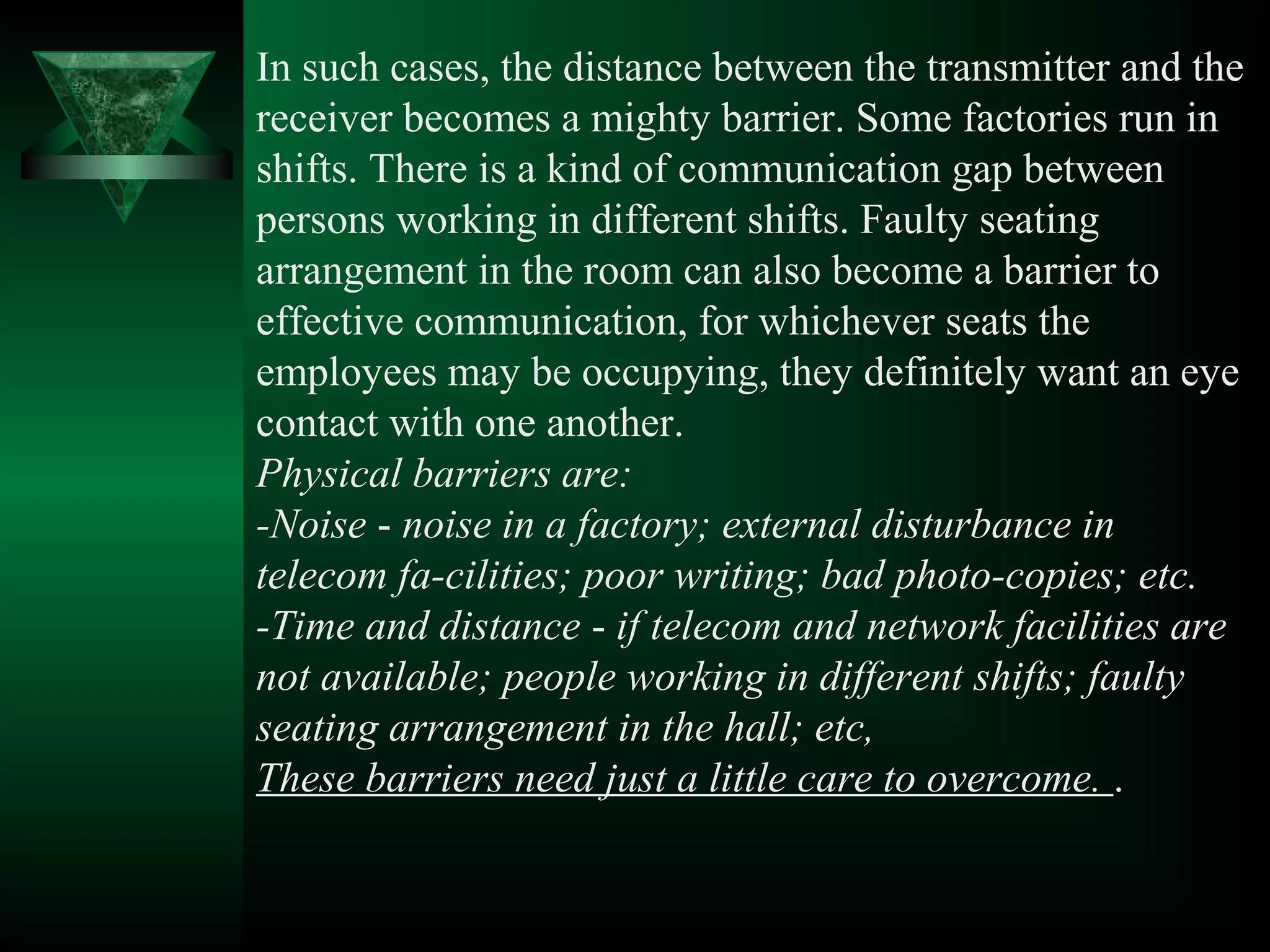 In such cases, the distance between the transmitter and the
receiver becomes a mighty barrier. Some factories run in
shifts. There is a kind of communication gap between
persons working in different shifts. Faulty seating
arrangement in the room can also become a barrier to
effective communication, for whichever seats the
employees may be occupying, they definitely want an eye
contact with one another.
Physical barriers are:
-Noise ­ noise in a factory; external disturbance in
telecom fa-cilities; poor writing; bad photo-copies; etc.
-Time and distance ­ if telecom and network facilities are
not available; people working in different shifts; faulty
seating arrangement in the hall; etc,
These barriers need just a little care to overcome. .
 