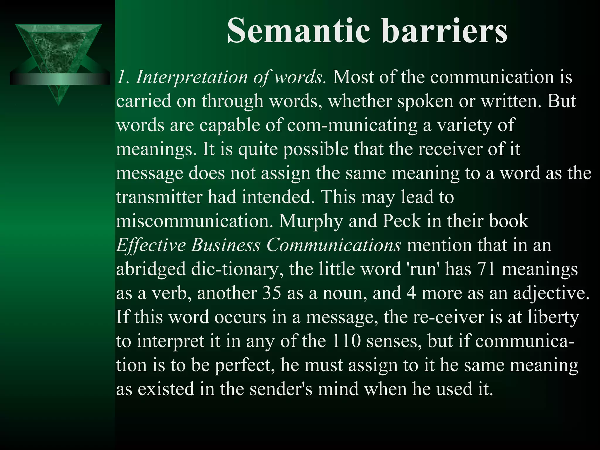 Semantic barriers
1. Interpretation of words. Most of the communication is
carried on through words, whether spoken or written. But
words are capable of com­municating a variety of
meanings. It is quite possible that the receiver of it
message does not assign the same meaning to a word as the
transmitter had intended. This may lead to
miscommunication. Murphy and Peck in their book
Effective Business Communications mention that in an
abridged dic­tionary, the little word 'run' has 71 meanings
as a verb, another 35 as a noun, and 4 more as an adjective.
If this word occurs in a message, the re­ceiver is at liberty
to interpret it in any of the 110 senses, but if communica­
tion is to be perfect, he must assign to it he same meaning
as existed in the sender's mind when he used it.
 