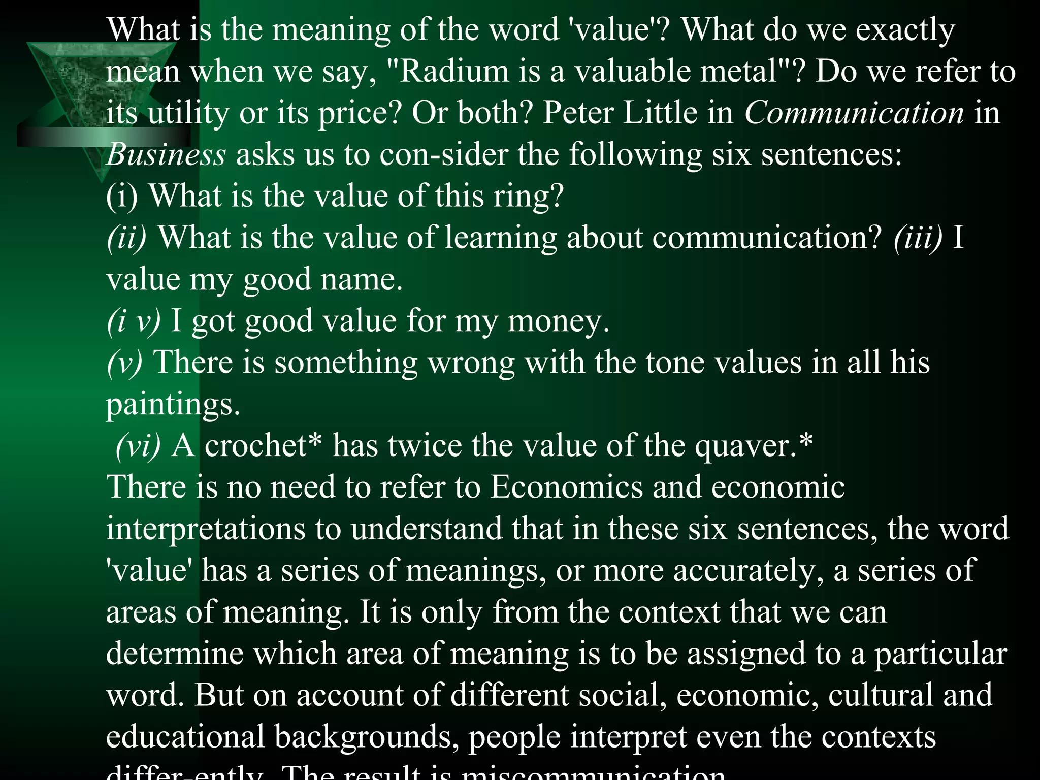 What is the meaning of the word 'value'? What do we exactly
mean when we say, "Radium is a valuable metal"? Do we refer to
its utility or its price? Or both? Peter Little in Communication in
Business asks us to con­sider the following six sentences:
(i) What is the value of this ring?
(ii) What is the value of learning about communication? (iii) I
value my good name.
(i v) I got good value for my money.
(v) There is something wrong with the tone values in all his
paintings.
 (vi) A crochet* has twice the value of the quaver.*
There is no need to refer to Economics and economic
interpretations to understand that in these six sentences, the word
'value' has a series of meanings, or more accurately, a series of
areas of meaning. It is only from the context that we can
determine which area of meaning is to be assigned to a particular
word. But on account of different social, economic, cultural and
educational backgrounds, people interpret even the contexts
 