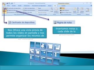 Insertamos notas a
cada slide de la
presentación.
Nos Ofrece una vista previa de
todos los slides en pantalla y nos
permite organizar los mismos de
ser necesario
 