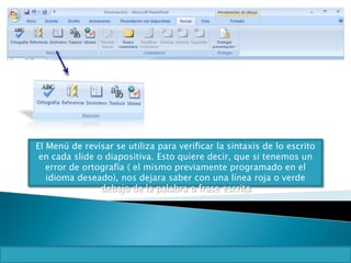 El Menú de revisar se utiliza para verificar la sintaxis de lo escrito
en cada slide o diapositiva. Esto quiere decir, que si tenemos un
error de ortografía ( el mismo previamente programado en el
idioma deseado), nos dejara saber con una línea roja o verde
debajo de la palabra o frase escrita
 