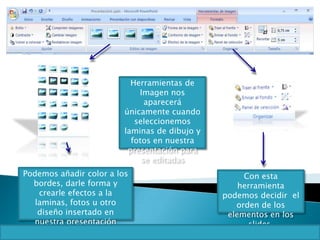 Herramientas de
Imagen nos
aparecerá
únicamente cuando
seleccionemos
laminas de dibujo y
fotos en nuestra
presentación para
se editadas
Podemos añadir color a los
bordes, darle forma y
crearle efectos a la
laminas, fotos u otro
diseño insertado en
nuestra presentación
Con esta
herramienta
podemos decidir el
orden de los
elementos en los
slides.
 